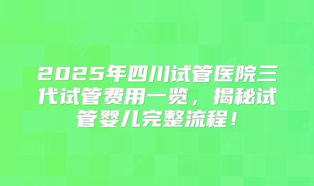 2025年四川试管医院三代试管费用一览，揭秘试管婴儿完整流程！