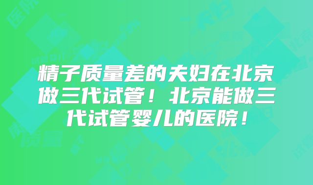 精子质量差的夫妇在北京做三代试管！北京能做三代试管婴儿的医院！