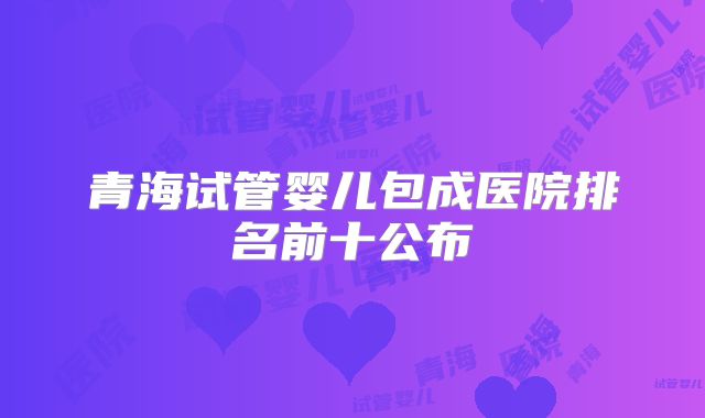 青海试管婴儿包成医院排名前十公布
