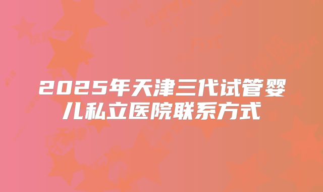 2025年天津三代试管婴儿私立医院联系方式