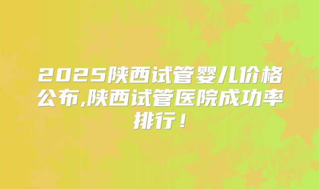 2025陕西试管婴儿价格公布,陕西试管医院成功率排行！