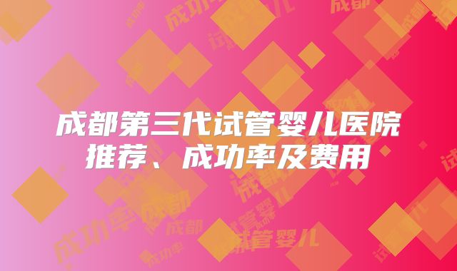 成都第三代试管婴儿医院推荐、成功率及费用