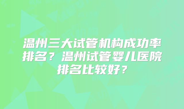 温州三大试管机构成功率排名？温州试管婴儿医院排名比较好？