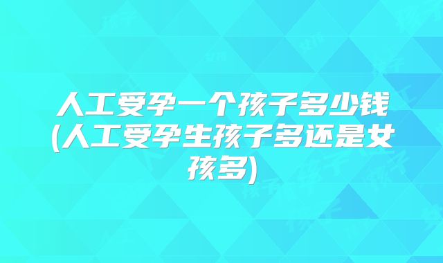 人工受孕一个孩子多少钱(人工受孕生孩子多还是女孩多)