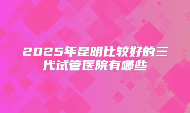 2025年昆明比较好的三代试管医院有哪些
