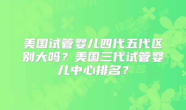 美国试管婴儿四代五代区别大吗？美国三代试管婴儿中心排名？