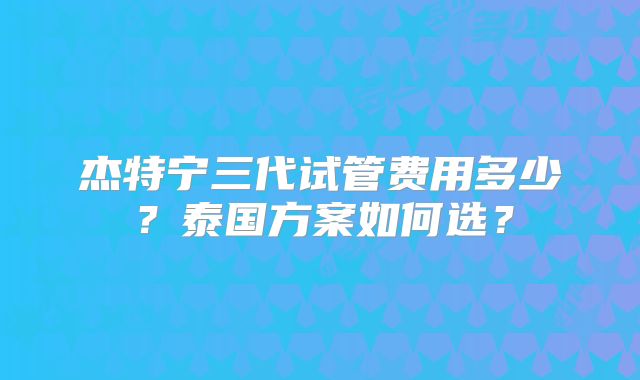 杰特宁三代试管费用多少?泰国方案如何选?