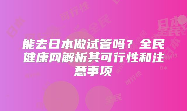 能去日本做试管吗?全民健康网解析其可行性和注意事项