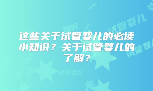 这些关于试管婴儿的必读小知识?关于试管婴儿的了解?