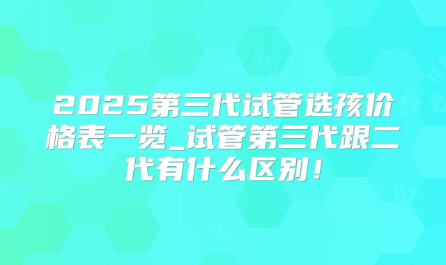 2025第三代试管选孩价格表一览_试管第三代跟二代有什么区别！