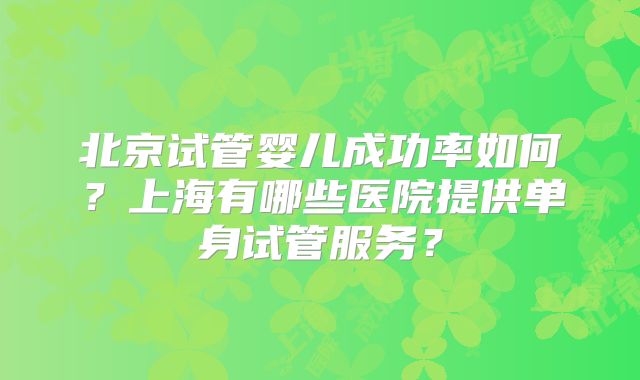 北京试管婴儿成功率如何？上海有哪些医院提供单身试管服务？
