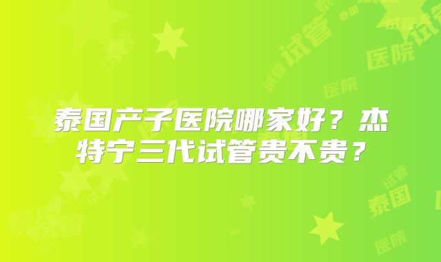 泰国产子医院哪家好？杰特宁三代试管贵不贵？