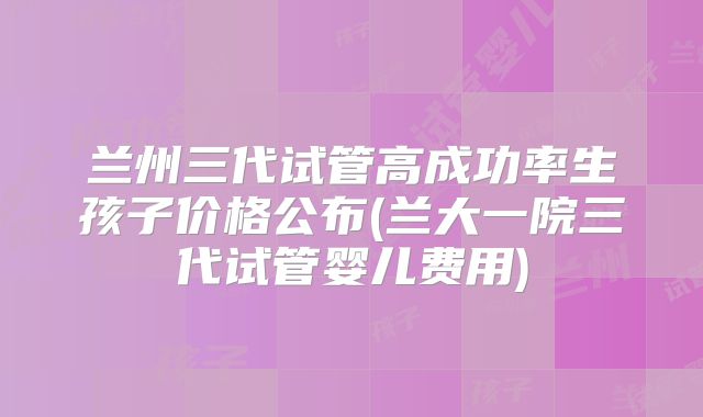 兰州三代试管高成功率生孩子价格公布(兰大一院三代试管婴儿费用)