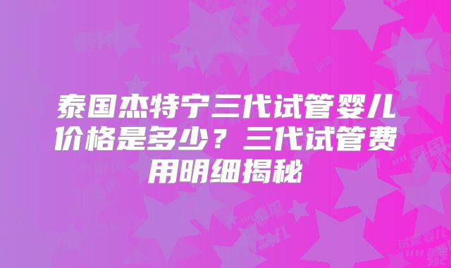 泰国杰特宁三代试管婴儿价格是多少？三代试管费用明细揭秘