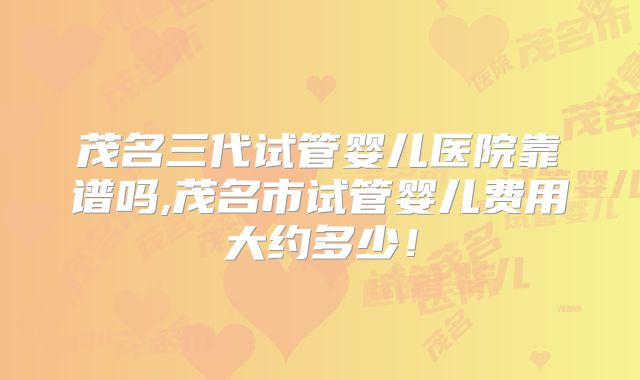 茂名三代试管婴儿医院靠谱吗,茂名市试管婴儿费用大约多少！