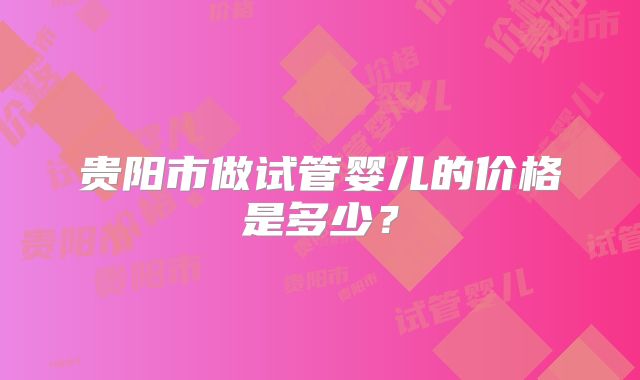 贵阳市做试管婴儿的价格是多少？