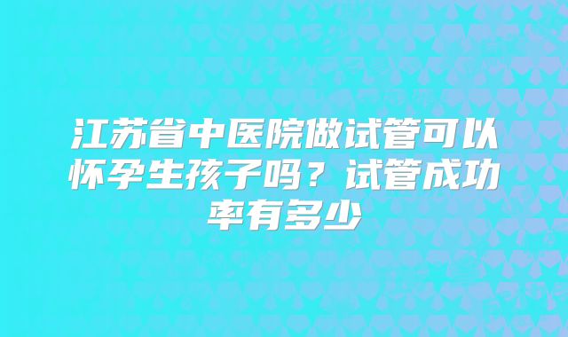 江苏省中医院做试管可以怀孕生孩子吗?试管成功率有多少