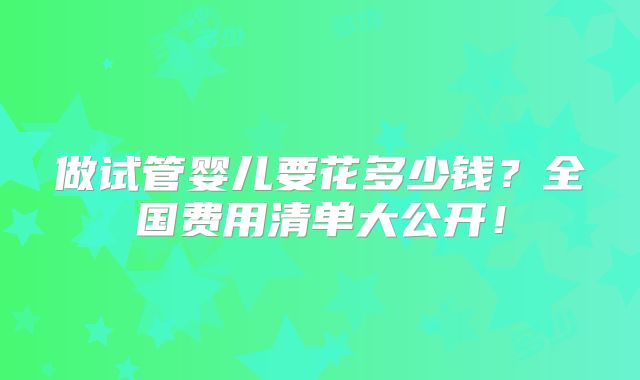 做试管婴儿要花多少钱?全国费用清单大公开!