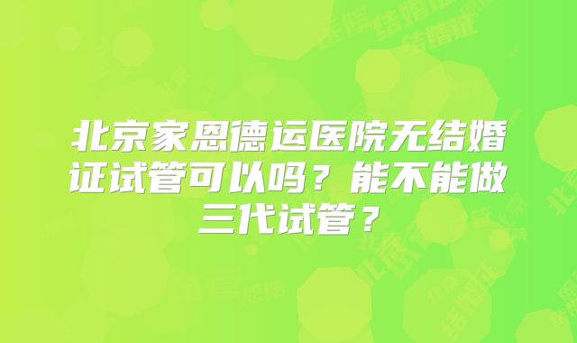 北京家恩德运医院无结婚证试管可以吗?能不能做三代试管?