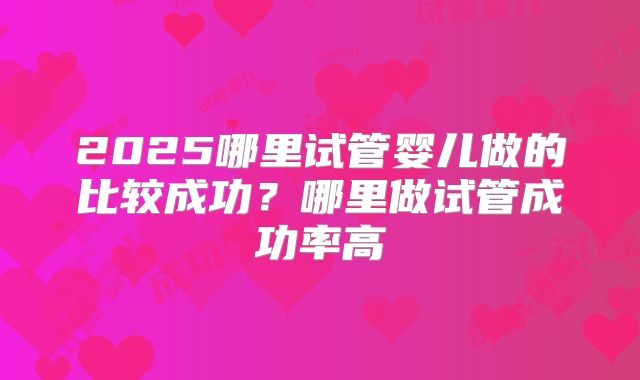 2025哪里试管婴儿做的比较成功？哪里做试管成功率高