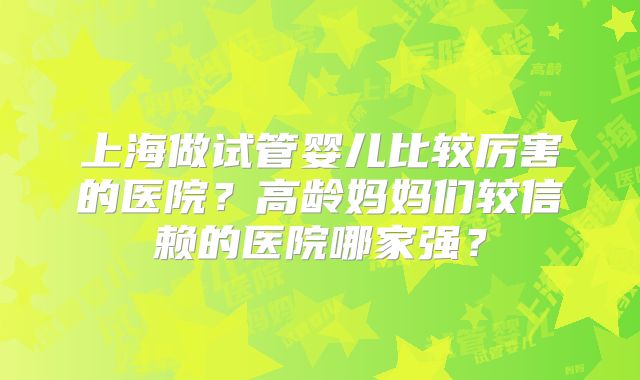 上海做试管婴儿比较厉害的医院？高龄妈妈们较信赖的医院哪家强？