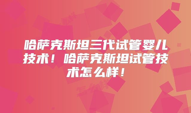 哈萨克斯坦三代试管婴儿技术！哈萨克斯坦试管技术怎么样！