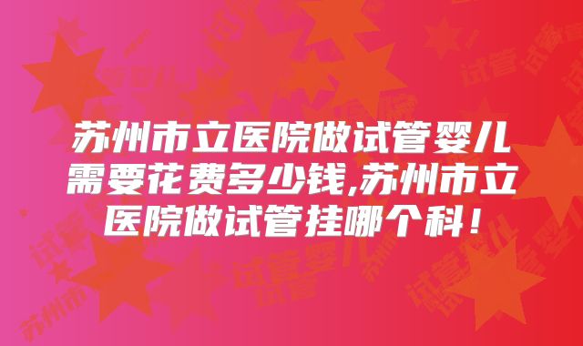 苏州市立医院做试管婴儿需要花费多少钱,苏州市立医院做试管挂哪个科!