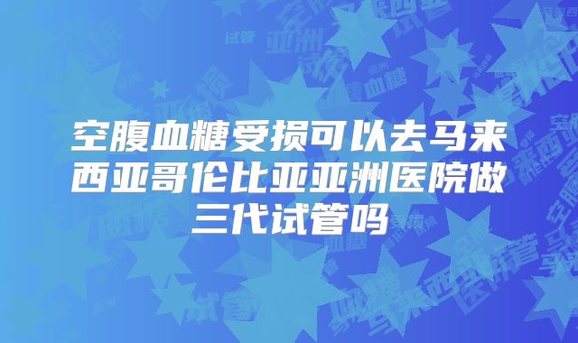 空腹血糖受损可以去马来西亚哥伦比亚亚洲医院做三代试管吗