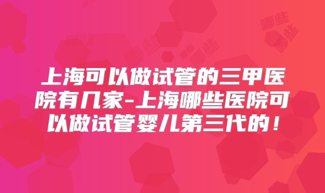 上海可以做试管的三甲医院有几家-上海哪些医院可以做试管婴儿第三代的！