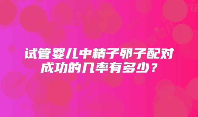 试管婴儿中精子卵子配对成功的几率有多少？
