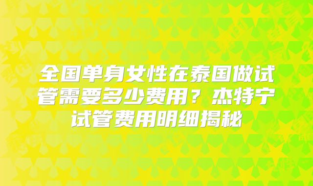 全国单身女性在泰国做试管需要多少费用？杰特宁试管费用明细揭秘