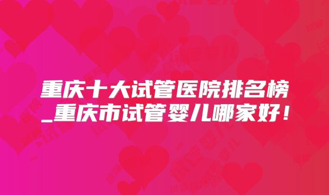 重庆十大试管医院排名榜_重庆市试管婴儿哪家好！