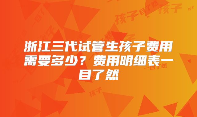浙江三代试管生孩子费用需要多少？费用明细表一目了然