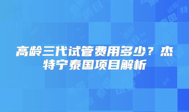 高龄三代试管费用多少？杰特宁泰国项目解析