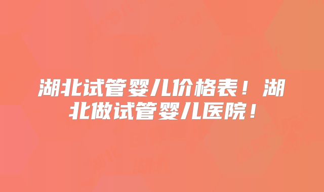 湖北试管婴儿价格表！湖北做试管婴儿医院！