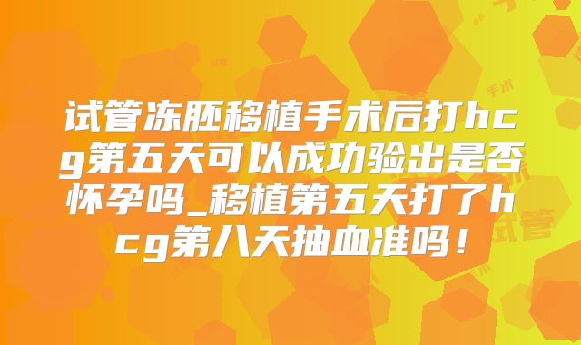 试管冻胚移植手术后打hcg第五天可以成功验出是否怀孕吗_移植第五天打了hcg第八天抽血准吗！