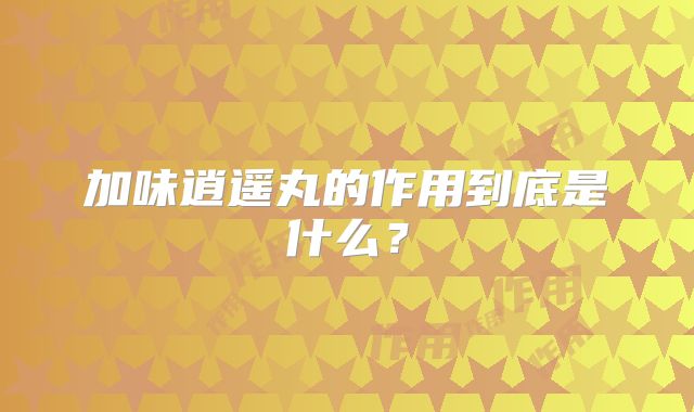加味逍遥丸的作用到底是什么？