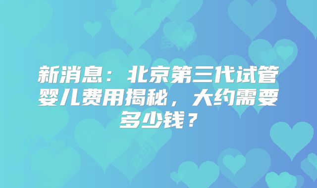 新消息:北京第三代试管婴儿费用揭秘,大约需要多少钱?