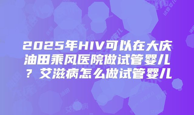 2025年HIV可以在大庆油田乘风医院做试管婴儿？艾滋病怎么做试管婴儿