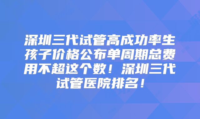 深圳三代试管高成功率生孩子价格公布单周期总费用不超这个数！深圳三代试管医院排名！
