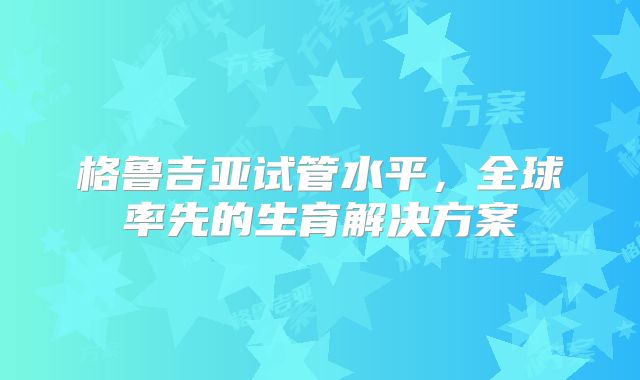 格鲁吉亚试管水平,全球率先的生育解决方案