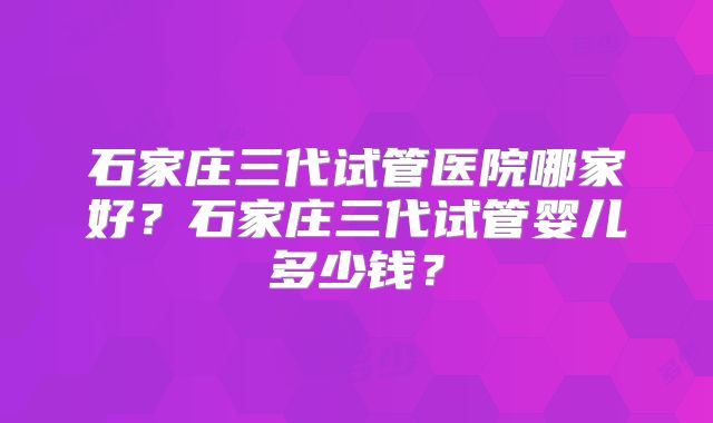 石家庄三代试管医院哪家好？石家庄三代试管婴儿多少钱？