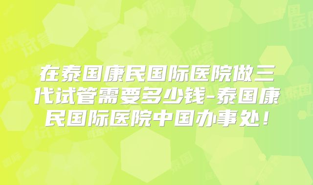 在泰国康民国际医院做三代试管需要多少钱-泰国康民国际医院中国办事处！