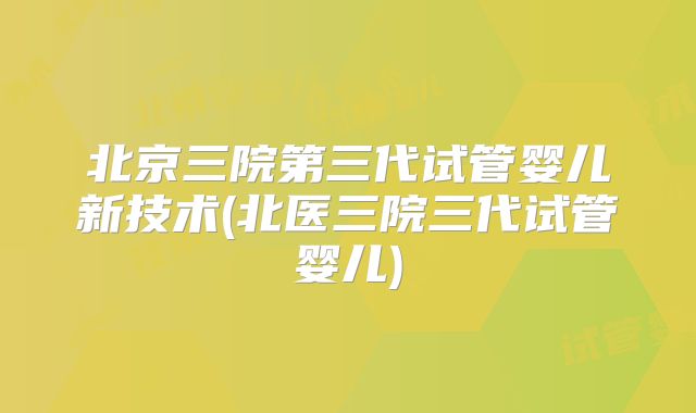 北京三院第三代试管婴儿新技术(北医三院三代试管婴儿)