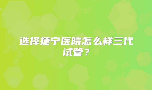 选择捷宁医院怎么样三代试管？