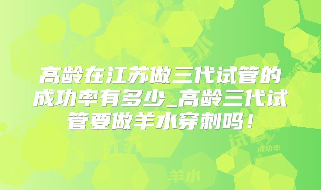高龄在江苏做三代试管的成功率有多少_高龄三代试管要做羊水穿刺吗！