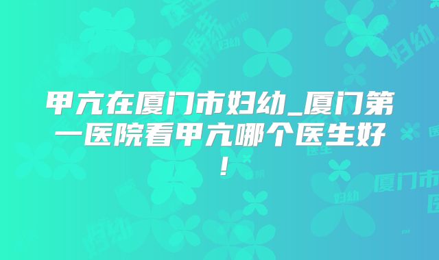 甲亢在厦门市妇幼_厦门第一医院看甲亢哪个医生好!
