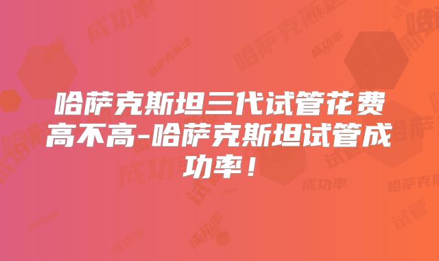 哈萨克斯坦三代试管花费高不高-哈萨克斯坦试管成功率！