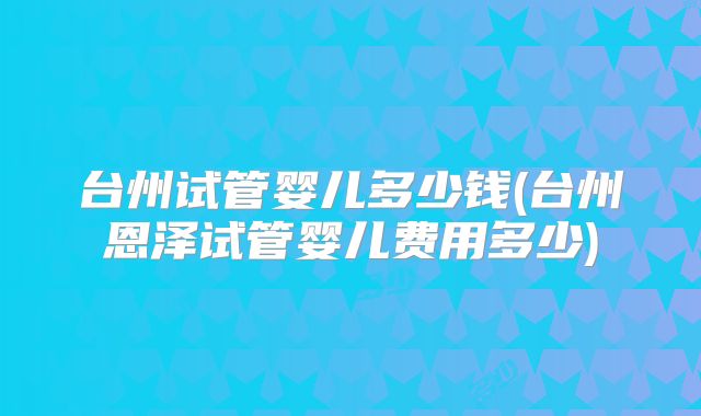 台州试管婴儿多少钱(台州恩泽试管婴儿费用多少)