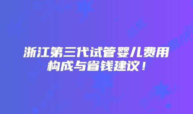 浙江第三代试管婴儿费用构成与省钱建议！